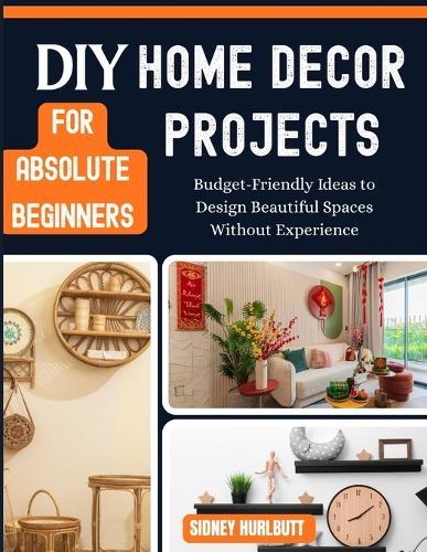 DIY Home Decor Projects for Absolute Beginners: Budget-Friendly Ideas to Design Beautiful Spaces Without Experience