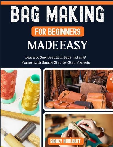 Bag Making for Beginners Made Easy: Easy Learn to Sew Beautiful Bags, Totes & Purses with Simple Step-by-Step Projects