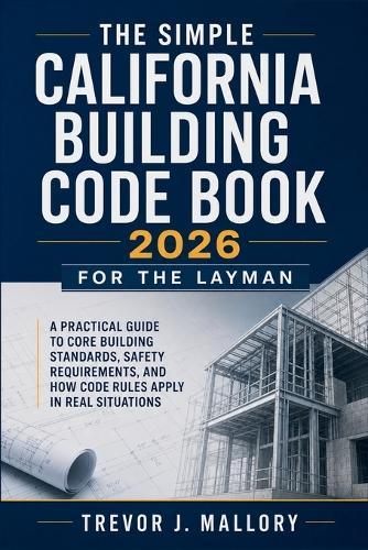 The Simple California Building Code Book 2026 for the Layman: A Practical Guide to Core Building Standards, Safety Requirements, and How Code Rules Apply in Real Situations