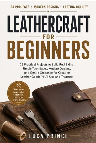 Leathercraft for Beginners: 25 Practical Projects to Build Real Skills - Simple Techniques, Modern Designs, and Gentle Guidance for Creating Leather Goods You'll Use and Treasure