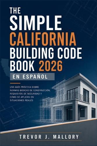 The Simple California Building Code Book 2026 en Español: Una guía práctica sobre normas básicas de construcción, requisitos de seguridad y cómo se aplican en situaciones reales