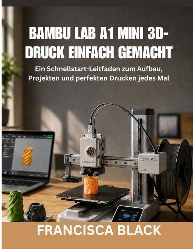 Bambu Lab A1 Mini 3d-Druck Einfach Gemacht: Ein Schnellstart-Leitfaden zum Aufbau, Projekten und perfekten Drucken jedes Mal