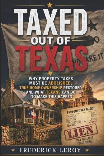 Taxed Out of Texas: Why Property Taxes Must Be Abolished, True Homeownership Restored and what Texans can do to make this happen