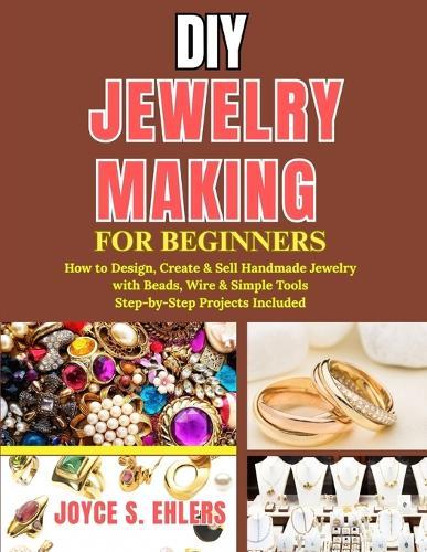 DIY Jewelry Making for Beginners: How to Design, Create & Sell Handmade Jewelry with Beads, Wire & Simple Tools Step-by-Step Projects Included