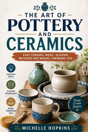 The art of pottery and ceramics: Easy ceramic ideas, glazing methods a d wheel throwing tips