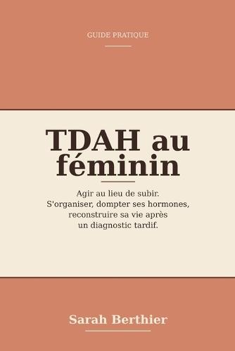TDAH au féminin: agir au lieu de subir: Le guide pratique pour s'organiser, dompter ses hormones et reconstruire sa vie après un diagnostic tardif