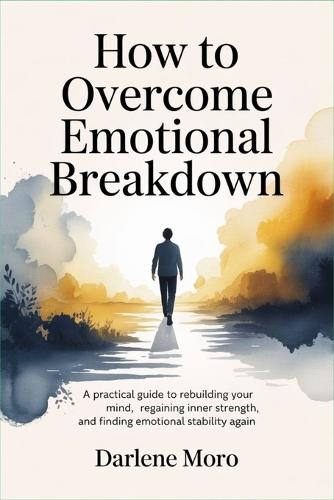How to Overcome Emotional Breakdown: A Practical Guide to Rebuilding Your Mind, Regaining Inner Strength, and Finding Emotional Stability Again