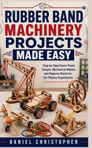 Rubber Band Machinery Projects Made Easy: Step-by-Step Elastic Power Designs, Mechanical Models, and Beginner Builds for Fun Physics Experiments