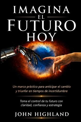 Imagina el Futuro Hoy: Un Marco Práctico para Anticipar el Cambio y Triunfar en Tiempos de Incertidumbre