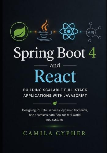 Spring Boot 4 and React, Building Scalable Full-Stack Applications with JavaScript: Designing RESTful services, dynamic frontends, and seamless data flow for real-world web systems