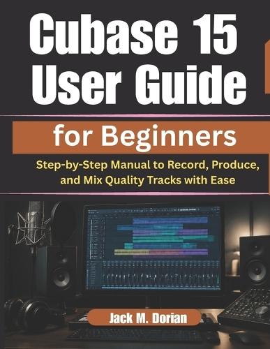 Cubase 15 User Guide for Beginners: Step-by-Step Manual to Record, Produce, and Mix Quality Tracks with Ease