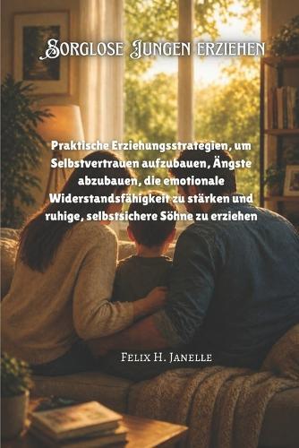 Sorglose Jungen erziehen: Praktische Erziehungsstrategien, um Selbstvertrauen aufzubauen, Ängste abzubauen, die emotionale Widerstandsfähigkeit zu stärken und ruhige, selbstsichere Söhne zu erziehen