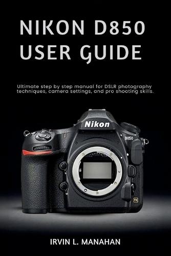 Nikon D850 User Guide: Ultimate step by step manual for DSLR photography techniques, camera settings, and pro shooting skills.