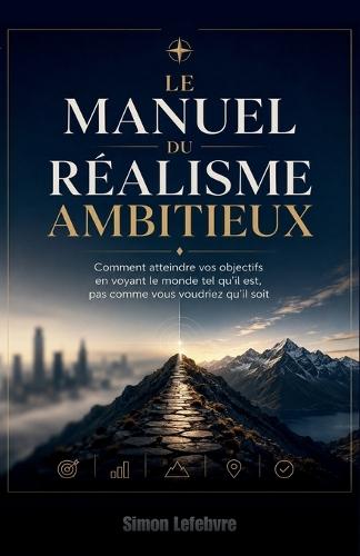 Le Manuel du Réalisme Ambitieux: Comment atteindre vos objectifs en voyant le monde tel qu'il est, pas comme vous voudriez qu'il soit