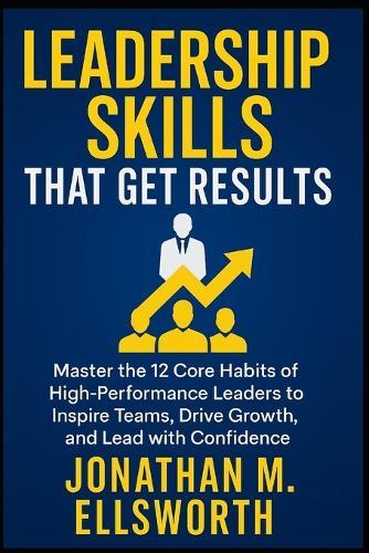 Leadership Skills That Get Results: Master the 12 Core Habits of High-Performance Leaders to Inspire Teams, Drive Growth, and Lead with Confidence