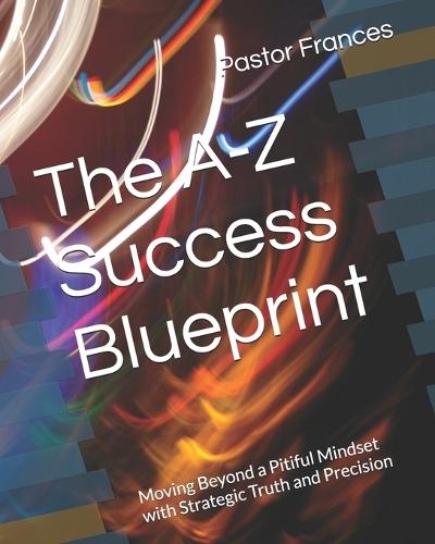 The A-Z Success Blueprint: Moving Beyond a Pitiful Mindset with Strategic Truth and Precision