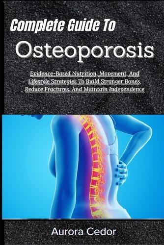 Complete Guide To Osteoporosis: Evidence-Based Nutrition, Movement, And Lifestyle Strategies To Build Stronger Bones, Reduce Fractures, And Maintain Independence