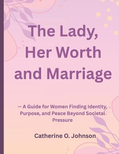 The Lady, Her Worth and Marriage: - A Guide for Women Finding Identity, Purpose, and Peace Beyond Societal Pressure