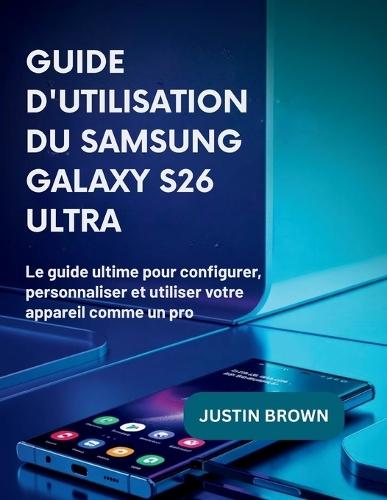 Guide d'utilisation du Samsung Galaxy S26 Ultra: Le guide ultime pour configurer, personnaliser et utiliser votre appareil comme un pro