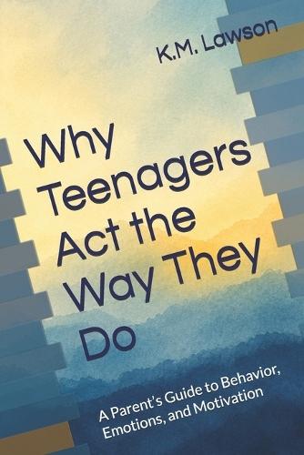 Why Teenagers Act the Way They Do: A Parent's Guide to Behavior, Emotions, and Motivation
