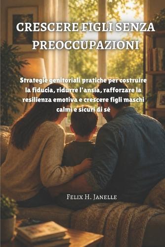 Crescere Figli Senza Preoccupazioni: Strategie genitoriali pratiche per costruire la fiducia, ridurre l'ansia, rafforzare la resilienza emotiva e crescere figli maschi calmi e sicuri di sé