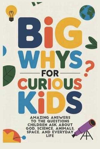 BIG WHYS for CURIOUS KIDS: Amazing Answers to the Questions Children Ask About God, Science, Animals, Space, and Everyday Life