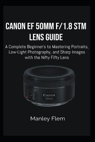 Canon Ef 50mm F/1.8 STM Lens Guide: A Complete Beginner's Guide to Mastering Portraits, Low-Light Photography, and Sharp Images with the Nifty Fifty Lens