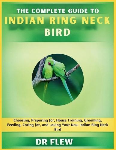 The Complete Guide to Indian Ring Neck Bird: Choosing, Preparing For, House Training, Grooming, Feeding, Caring for and Loving Your New Indian Ring Neck Bird