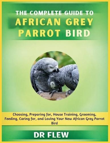 The Complete Guide to African Grey Parrot Bird: Choosing, Preparing For, House Training, Grooming, Feeding, Caring for and Loving Your New African Grey Parrot Bird