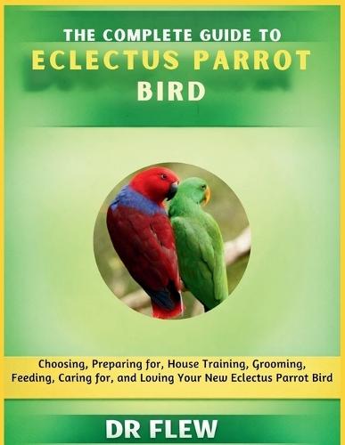 The Complete Guide to Eclectus Parrot Bird: Choosing, Preparing For, House Training, Grooming, Feeding, Caring for and Loving Your New Eclectus Parrot Bird