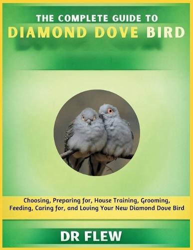 The Complete Guide to Diamond Dove Bird: Choosing, Preparing For, House Training, Grooming, Feeding, Caring for and Loving Your New Diamond Dove Bird