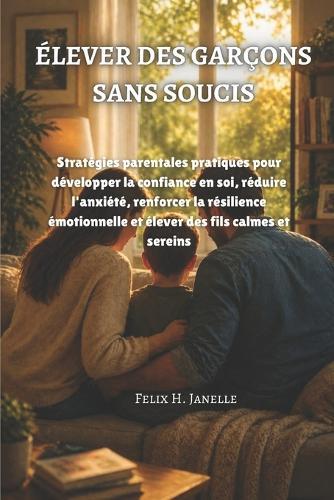 Élever Des Garçons Sans Soucis: Stratégies parentales pratiques pour développer la confiance en soi, réduire l'anxiété, renforcer la résilience émotionnelle et élever des fils calmes et sereins