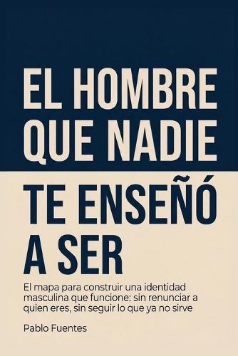 El hombre que nadie te enseñó a ser: El mapa para construir una identidad masculina que funcione: sin renunciar a quien eres, sin seguir lo que ya no sirve