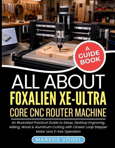 All About Foxalien XE-Ultra Core CNC Router Machine: An Illustrated Practical Guide to Setup, Desktop Engraving, Milling, Wood & Aluminum Cutting with Closed-Loop Stepper Motor and 3-Axis Operation