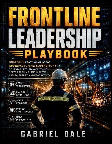 Frontline Leadership Playbook: Complete Practical Guide for Manufacturing Supervisors to Lead Shifts, Manage Teams, Solve Problems, and Improve Safety, Quality, and Productivity