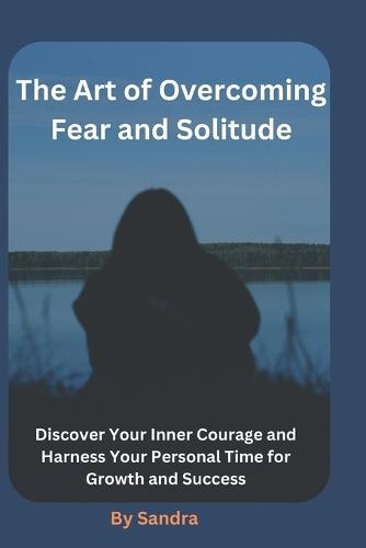 The Art of Overcoming Fear and Solitude: Discover Your Inner Courage and Harness Your Personal Time for Growth and Success