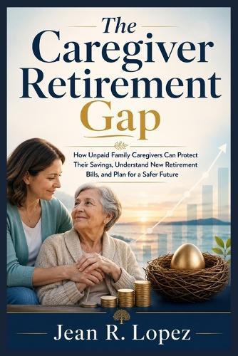 The Caregiver Retirement Gap: How Unpaid Family Caregivers Can Protect Their Savings, Understand New Retirement Bills, and Plan for a Safer Future