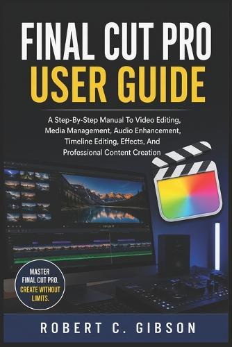 Final Cut Pro User Guide: A Step-By-Step Manual To Video Editing, Media Management, Audio Enhancement, Timeline Editing, Effects, And Professional Content Creation