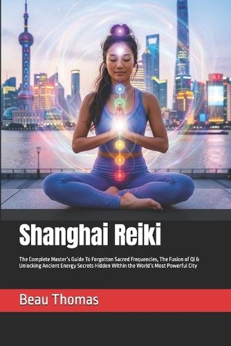 Shanghai Reiki: The Complete Master's Guide To Forgotten Sacred Frequencies, The Fusion of Qi & Unlocking Ancient Energy Secrets Hidden Within the World's Most Powerful City