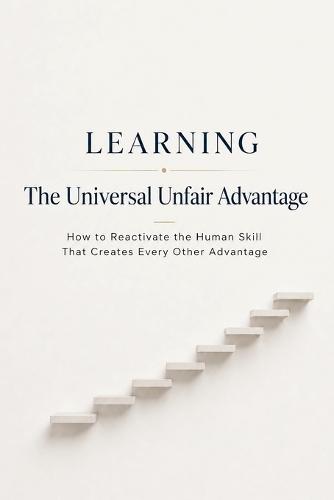 Learning - The Universal Unfair Advantage: How to Reactivate the Human Skill That Creates Every Other Advantage