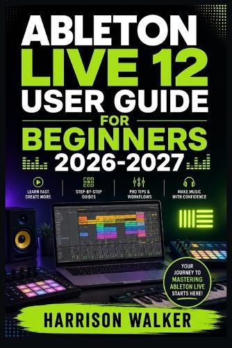 Ableton Live 12 User Guide For Beginners 2026-2027: A Complete Step-by-Step Manual Directed To Novice and Professionals