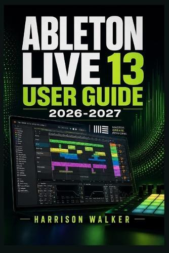 Ableton Live 13 User Guide 2026 2027: A Complete Step-by-Step Manual For Beginners and Professionals