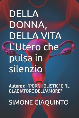DELLA DONNA, DELLA VITA L'Utero che pulsa in silenzio: Autore di ""PORNHOLISTIC"" E ""IL GLADIATORE DELL'AMORE""