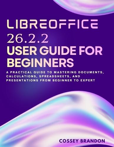 LibreOffice 26.2.2 User Guide For Beginners: A Practical Guide to Mastering Documents, Calculations, Spreadsheets, and Presentations from Beginner to Expert