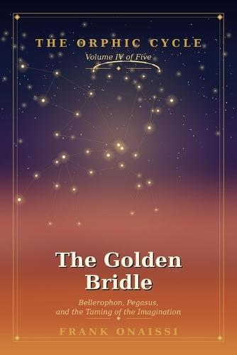 The Golden Bridle: Bellerophon, Pegasus, and the Taming of the Imagination - The Orphic Cycle, Volume IV