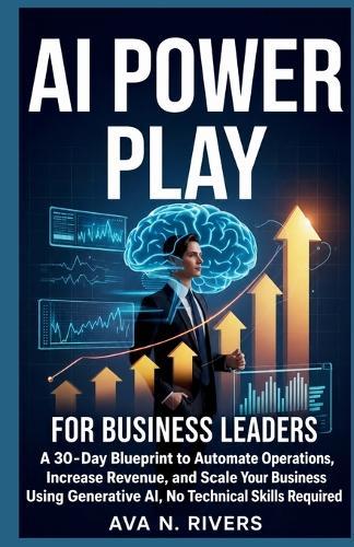 AI Power Play for Business Leaders: A 30-Day Blueprint to Automate Operations, Increase Revenue, and Scale Your Business Using Generative AI, No Technical Skills Required