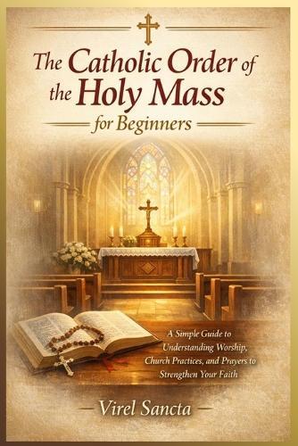 The Catholic Order of the Holy Mass for Beginners: A Simple Guide to Understanding Worship, Church Practices, and Prayers to Strengthen Your Faith