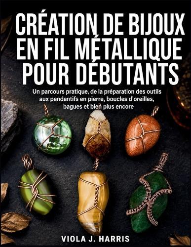 Création De Bijoux En Fil Métallique Pour Débutants: Un parcours pratique, de la préparation des outils aux pendentifs en pierre, boucles d'oreilles, bagues et bien plus encore