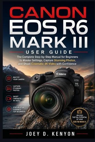 Canon EOS R6 Mark III User Guide: The Complete Step-by-Step Manual for Beginners to Master Settings, Capture Stunning Photos, and Shoot Cinematic 4K Video with Confidence