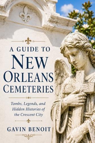 A Guide to New Orleans Cemeteries: Tombs, Legends, and Hidden Histories of the Crescent City